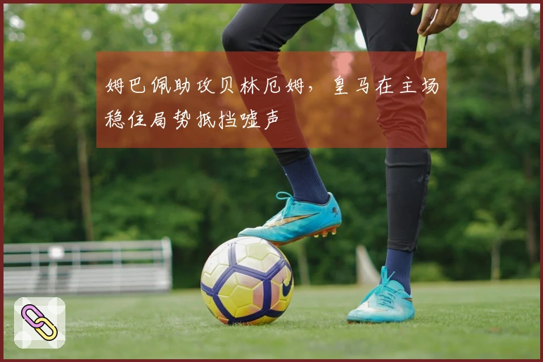姆巴佩助攻贝林厄姆,皇马在主场稳住局势抵挡嘘声